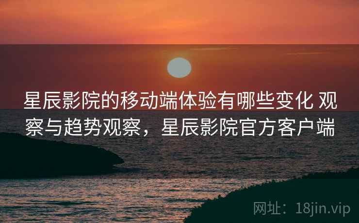 星辰影院的移动端体验有哪些变化 观察与趋势观察，星辰影院官方客户端