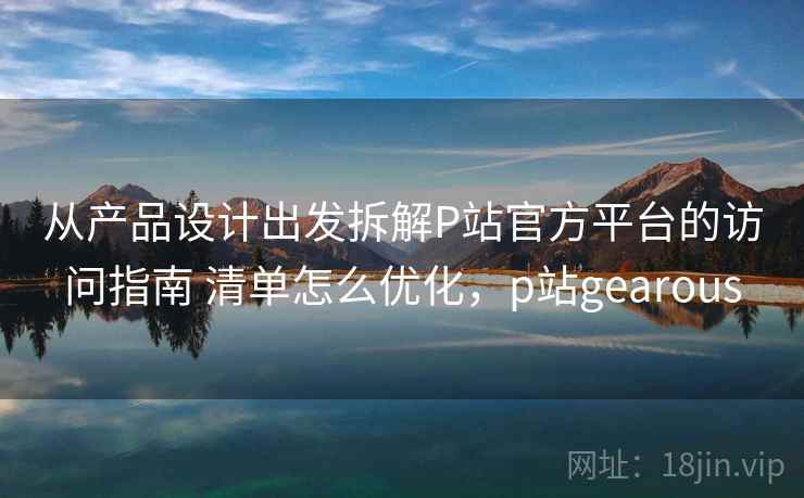 从产品设计出发拆解P站官方平台的访问指南 清单怎么优化，p站gearous