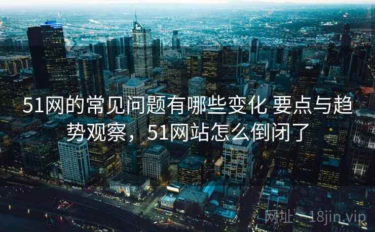51网的常见问题有哪些变化 要点与趋势观察，51网站怎么倒闭了