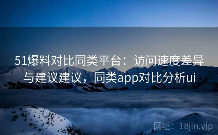 51爆料对比同类平台：访问速度差异与建议建议，同类app对比分析ui