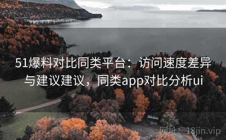 51爆料对比同类平台：访问速度差异与建议建议，同类app对比分析ui