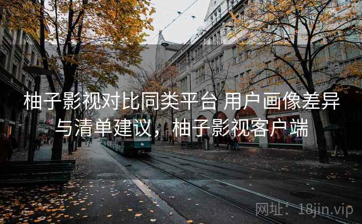 柚子影视对比同类平台 用户画像差异与清单建议，柚子影视客户端