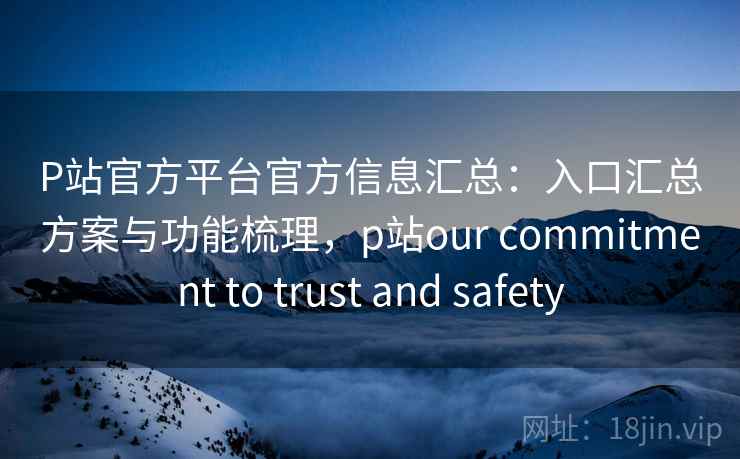 P站官方平台官方信息汇总：入口汇总方案与功能梳理，p站our commitment to trust and safety