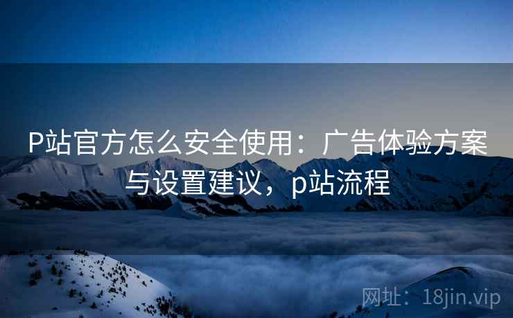 P站官方怎么安全使用:广告体验方案与设置建议,p站流程 P站官方怎么安全使用:广告体验方案与设置建议,p站流程