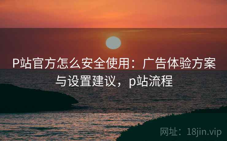 P站官方怎么安全使用:广告体验方案与设置建议,p站流程 P站官方怎么安全使用:广告体验方案与设置建议,p站流程