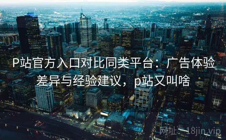 P站官方入口对比同类平台:广告体验差异与经验建议,p站又叫啥 P站官方入口对比同类平台:广告体验差异与经验建议,p站又叫啥