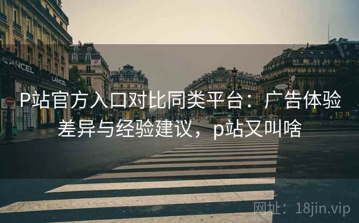 P站官方入口对比同类平台:广告体验差异与经验建议,p站又叫啥 P站官方入口对比同类平台:广告体验差异与经验建议,p站又叫啥