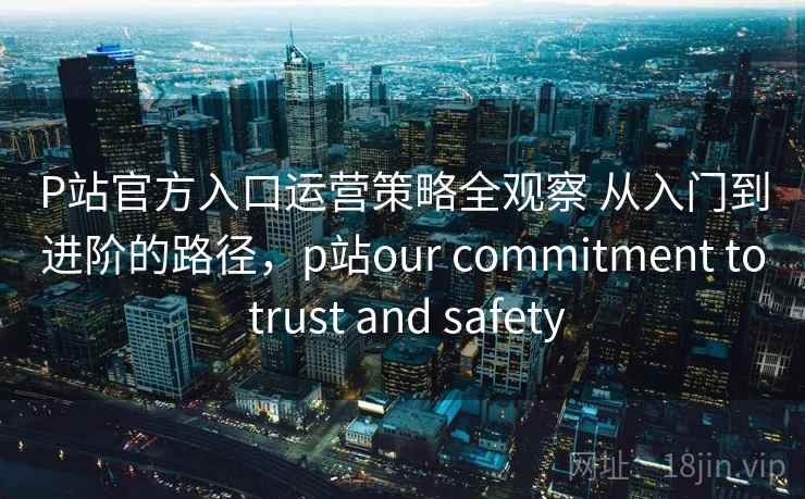 P站官方入口运营策略全观察 从入门到进阶的路径,p站our commitment to trust and safety P站官方入口运营策略全观察 从入门到进阶的路径,p站our commitment to trust and safety