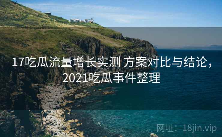 17吃瓜流量增长实测 方案对比与结论,2021吃瓜事件整理 17吃瓜流量增长实测 方案对比与结论,2021吃瓜事件整理