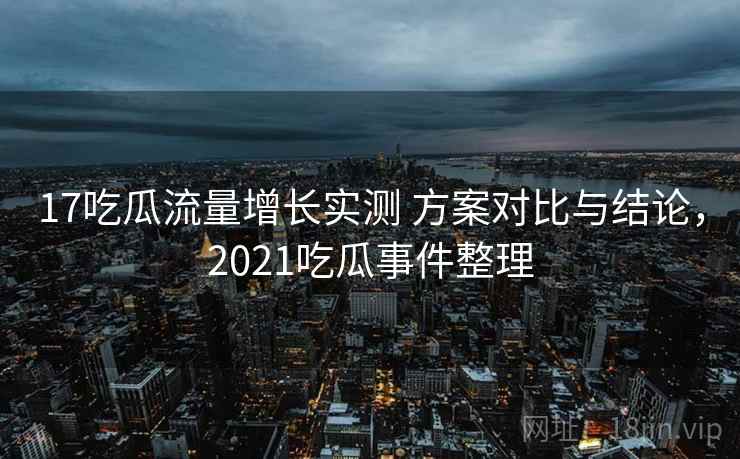 17吃瓜流量增长实测 方案对比与结论,2021吃瓜事件整理 17吃瓜流量增长实测 方案对比与结论,2021吃瓜事件整理