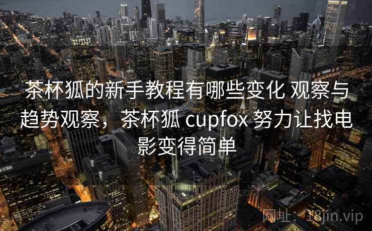 茶杯狐的新手教程有哪些变化 观察与趋势观察,茶杯狐 cupfox 努力让找电影变得简单 茶杯狐的新手教程有哪些变化 观察与趋势观察,茶杯狐 cupfox 努力让找电影变得简单