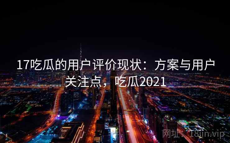 17吃瓜的用户评价现状:方案与用户关注点,吃瓜2021 17吃瓜的用户评价现状:方案与用户关注点,吃瓜2021