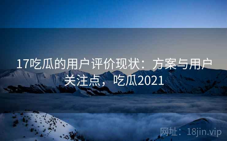 17吃瓜的用户评价现状:方案与用户关注点,吃瓜2021 17吃瓜的用户评价现状:方案与用户关注点,吃瓜2021