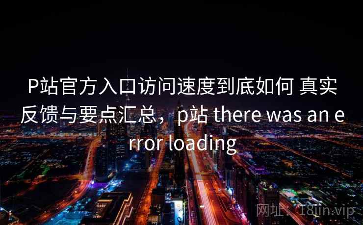 P站官方入口访问速度到底如何 真实反馈与要点汇总，p站 there was an error loading