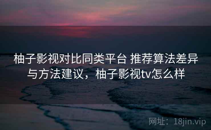 柚子影视对比同类平台 推荐算法差异与方法建议,柚子影视tv怎么样 柚子影视对比同类平台 推荐算法差异与方法建议,柚子影视tv怎么样