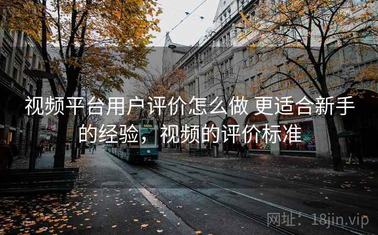 视频平台用户评价怎么做 更适合新手的经验,视频的评价标准 视频平台用户评价怎么做 更适合新手的经验,视频的评价标准