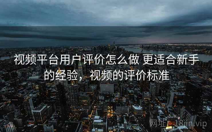 视频平台用户评价怎么做 更适合新手的经验,视频的评价标准 视频平台用户评价怎么做 更适合新手的经验,视频的评价标准