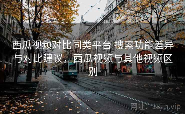 西瓜视频对比同类平台 搜索功能差异与对比建议，西瓜视频与其他视频区别
