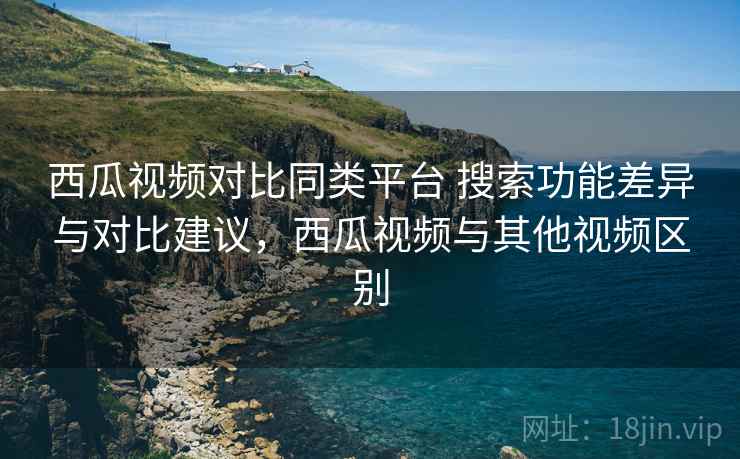 西瓜视频对比同类平台 搜索功能差异与对比建议，西瓜视频与其他视频区别