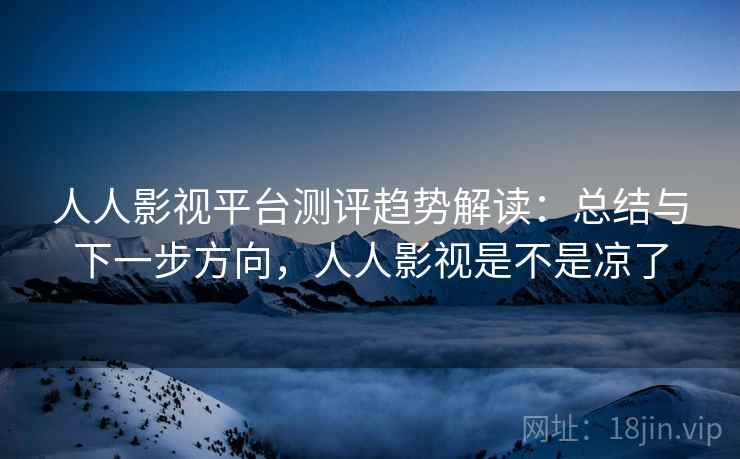 人人影视平台测评趋势解读：总结与下一步方向，人人影视是不是凉了