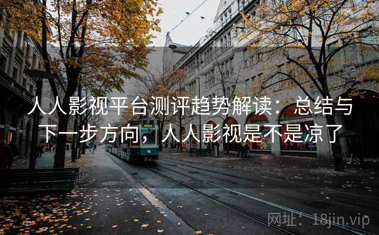 人人影视平台测评趋势解读：总结与下一步方向，人人影视是不是凉了