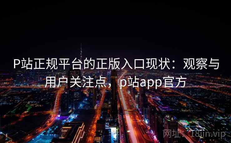 P站正规平台的正版入口现状：观察与用户关注点，p站app官方