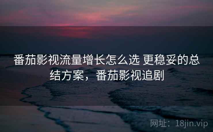 番茄影视流量增长怎么选 更稳妥的总结方案，番茄影视追剧