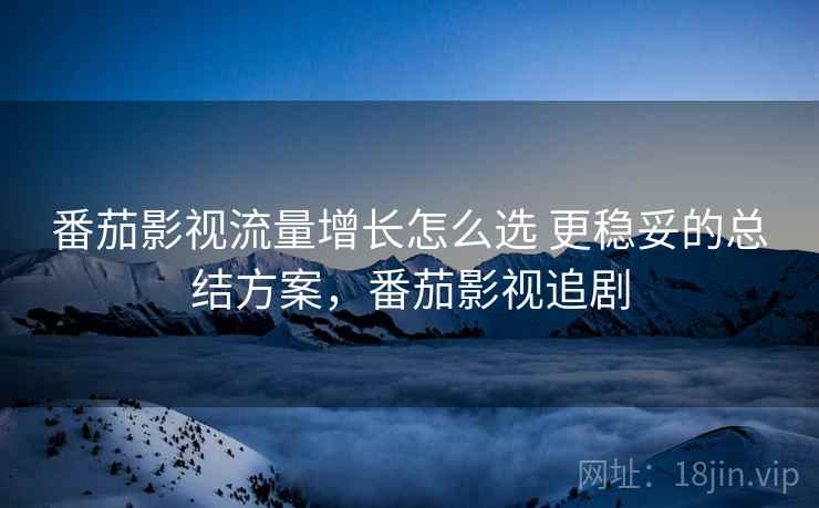 番茄影视流量增长怎么选 更稳妥的总结方案，番茄影视追剧