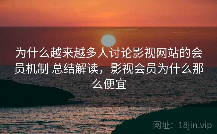 为什么越来越多人讨论影视网站的会员机制 总结解读，影视会员为什么那么便宜