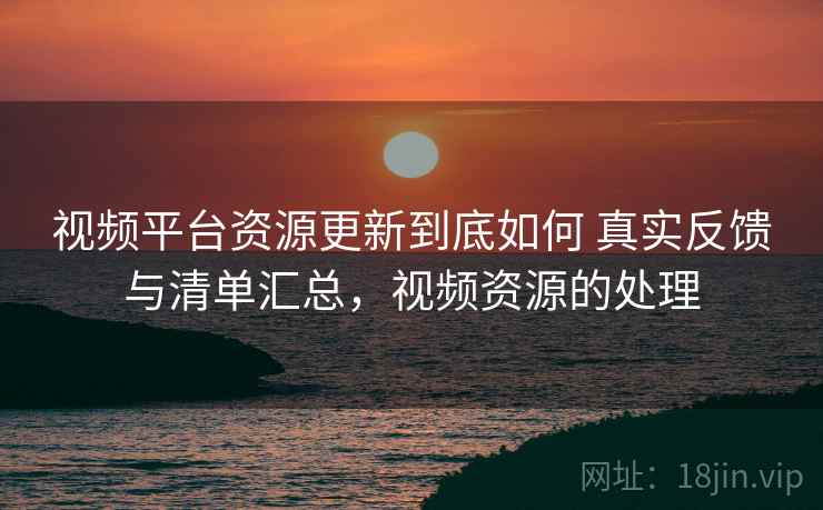 视频平台资源更新到底如何 真实反馈与清单汇总，视频资源的处理