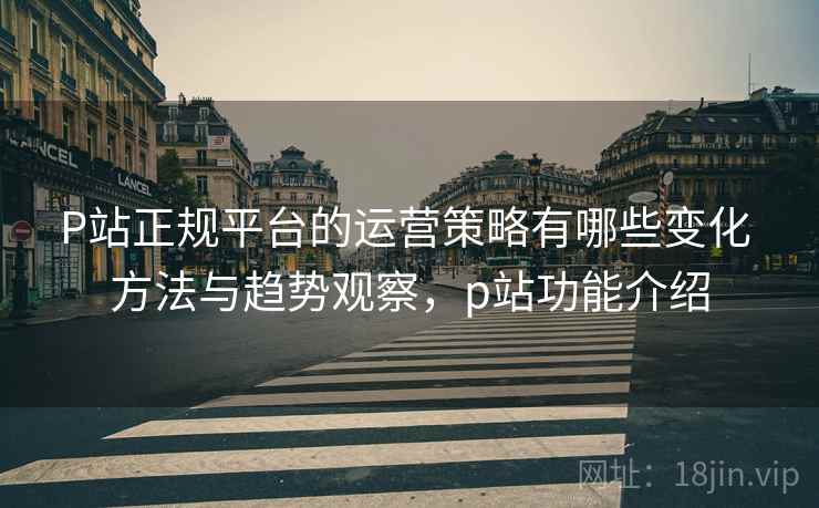 P站正规平台的运营策略有哪些变化 方法与趋势观察，p站功能介绍
