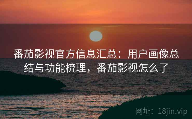 番茄影视官方信息汇总：用户画像总结与功能梳理，番茄影视怎么了