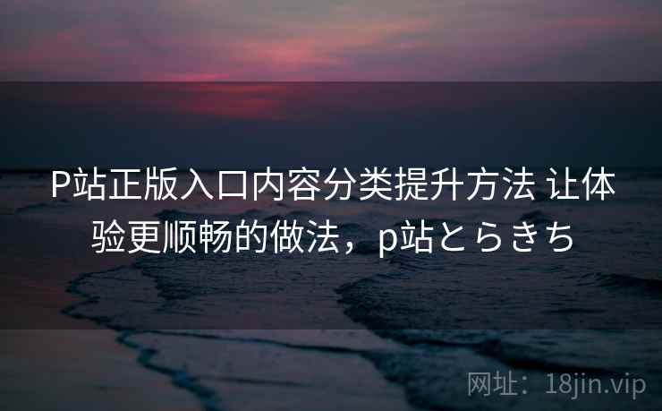 P站正版入口内容分类提升方法 让体验更顺畅的做法，p站とらきち