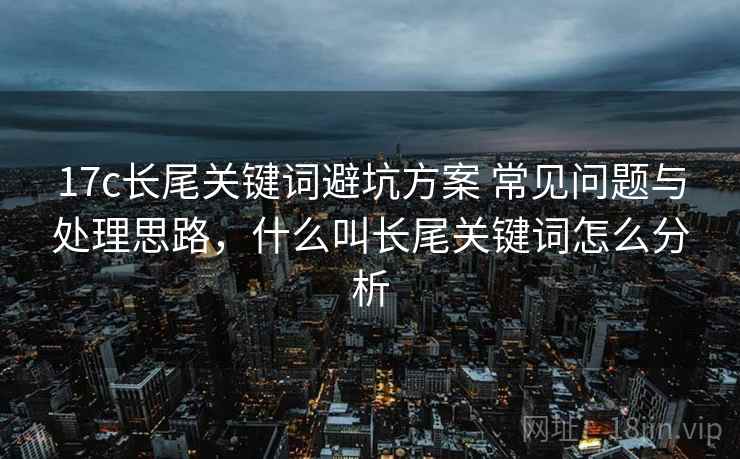 17c长尾关键词避坑方案 常见问题与处理思路，什么叫长尾关键词怎么分析