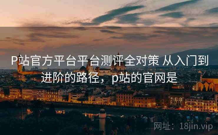 P站官方平台平台测评全对策 从入门到进阶的路径，p站的官网是