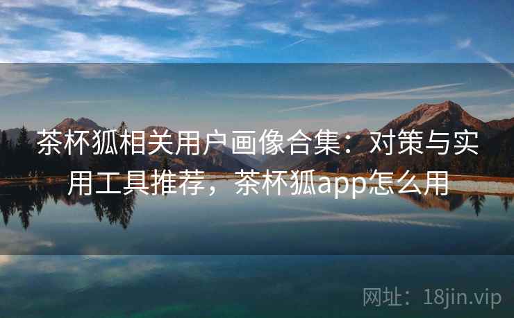茶杯狐相关用户画像合集：对策与实用工具推荐，茶杯狐app怎么用