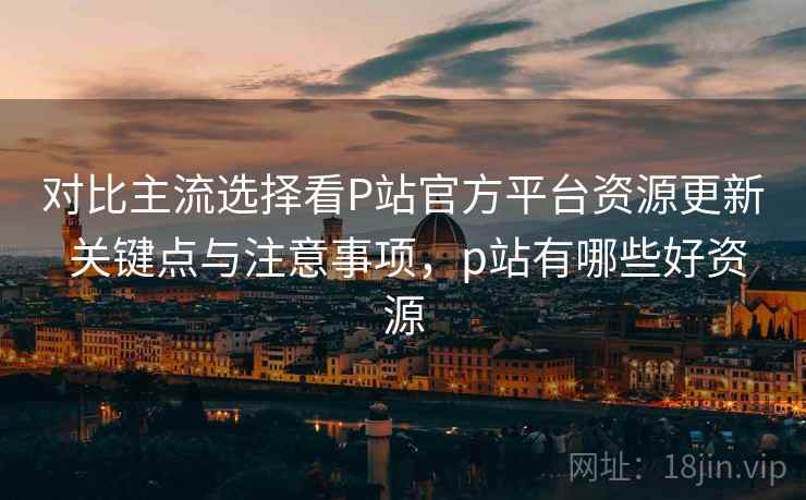 对比主流选择看P站官方平台资源更新 关键点与注意事项，p站有哪些好资源