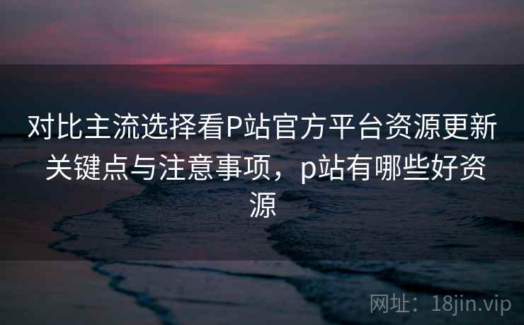 对比主流选择看P站官方平台资源更新 关键点与注意事项，p站有哪些好资源