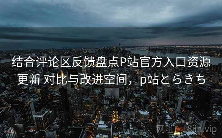 结合评论区反馈盘点P站官方入口资源更新 对比与改进空间，p站とらきち