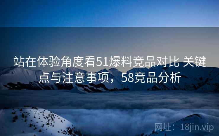 站在体验角度看51爆料竞品对比 关键点与注意事项，58竞品分析