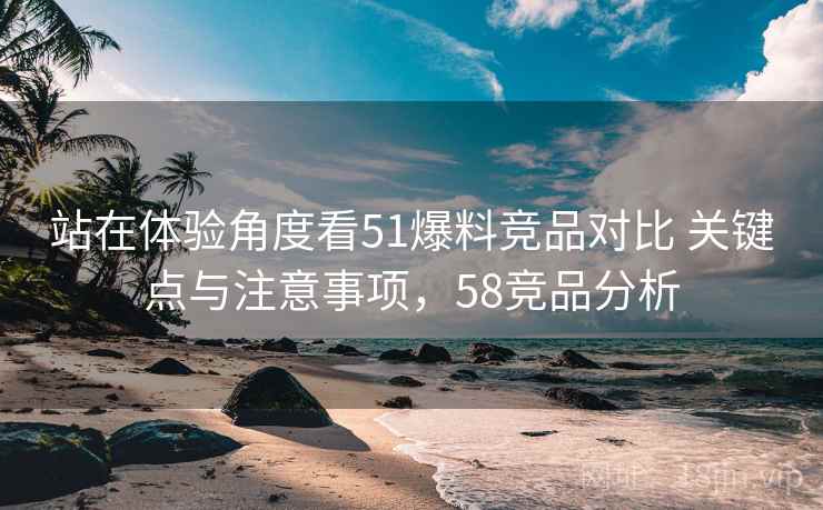 站在体验角度看51爆料竞品对比 关键点与注意事项，58竞品分析