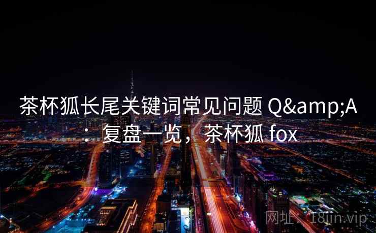茶杯狐长尾关键词常见问题 Q&A：复盘一览，茶杯狐 fox
