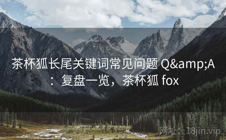茶杯狐长尾关键词常见问题 Q&A：复盘一览，茶杯狐 fox