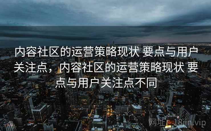 内容社区的运营策略现状 要点与用户关注点，内容社区的运营策略现状 要点与用户关注点不同