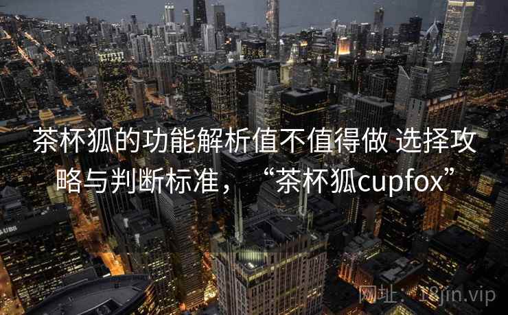 茶杯狐的功能解析值不值得做 选择攻略与判断标准，“茶杯狐cupfox”