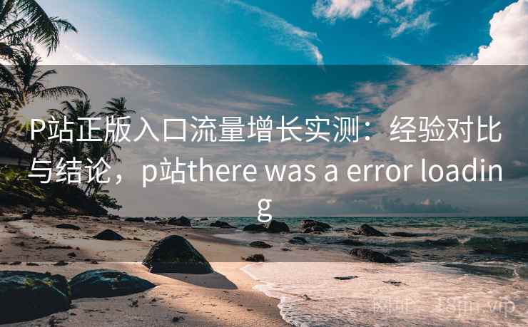 P站正版入口流量增长实测：经验对比与结论，p站there was a error loading