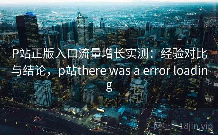P站正版入口流量增长实测：经验对比与结论，p站there was a error loading