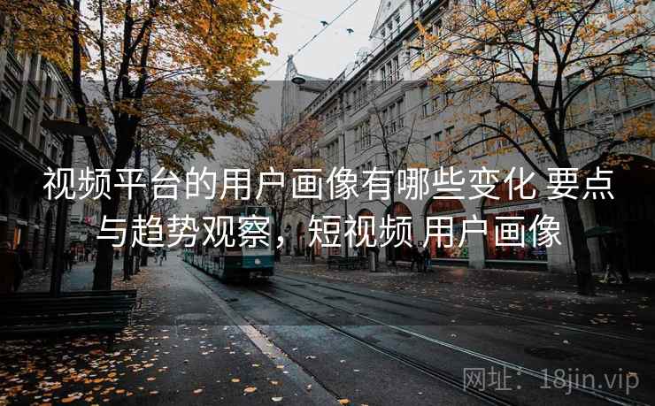 视频平台的用户画像有哪些变化 要点与趋势观察，短视频 用户画像