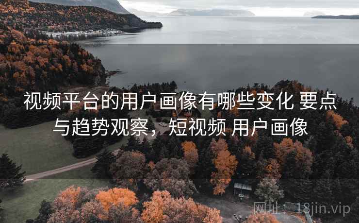 视频平台的用户画像有哪些变化 要点与趋势观察，短视频 用户画像