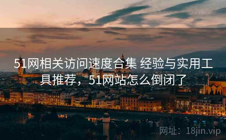 51网相关访问速度合集 经验与实用工具推荐，51网站怎么倒闭了
